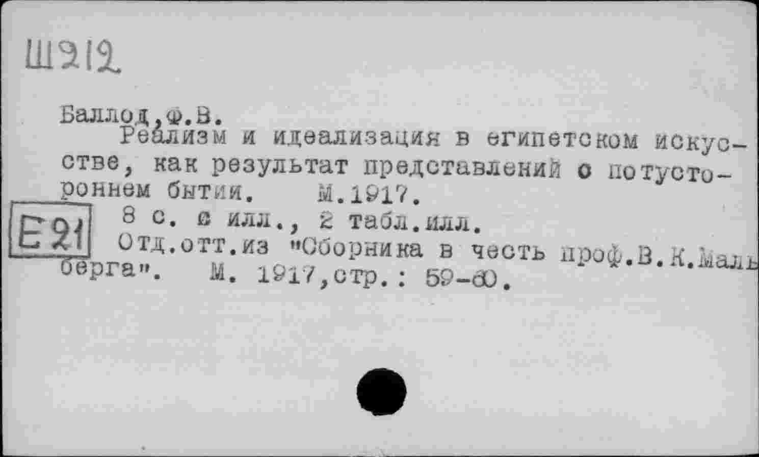 ﻿шад
Баллод.ф.В.
Реализм и идеализация в египетском искусстве, как результат представлений о потустороннем бытии. м.1917.
8 с. с илл., 2 табл.илл.
CZ1J Отд.отт.из ’’Сборника в честь проф.В К Maj ь “рга”. и. 1917.сто • sq-hù ^«^.л.ыаль
м. 1917,стр.: 59-dü.